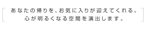 あなたの帰りを、お気に入りが迎えてくれる。心が明るくなる空間を演出します。