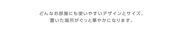 どんなお部屋にも使いやすいデザインとサイズ。置いた場所がぐっと華やかになります。