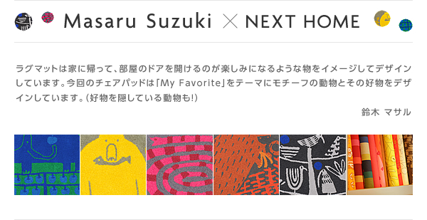 Masaru Suzuki×NEXT HOME　ラグマットは家に帰って、部屋のドアを開けるのが楽しみになるような物をイメージしてデザインしています。今回のチェアパッドは「My Favorite」をテーマにモチーフの動物とその好物をデザインしています。(好物を隠している動物も!)　鈴木 マサル
