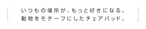 いつもの場所が、もっと好きになる。動物をモチーフにしたチェアパッド。