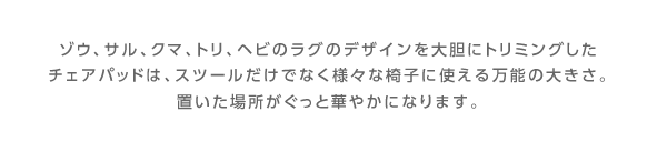 ゾウ、サル、クマ、トリ、ヘビのラグのデザインを大胆にトリミングしたチェアパッドは、スツールだけでなく様々な椅子に使える万能の大きさ。置いた場所がぐっと華やかになります。