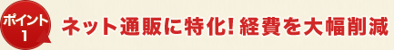 ポイント1 ネット通販に特化!経費を大幅削減