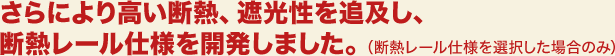 さらにより高い断熱、遮光性を追及し、断熱レール仕様を開発しました。（断熱レール仕様を選択した場合のみ）