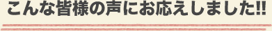 こんな皆様の声にお応えしました!!