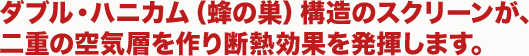 ダブル・ハニカム（蜂の巣）構造のスクリーンが、
二重の空気層を作り断熱効果を発揮します。