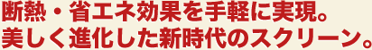 断熱・省エネ効果を手軽に実現。美しく進化した新時代のスクリーン。