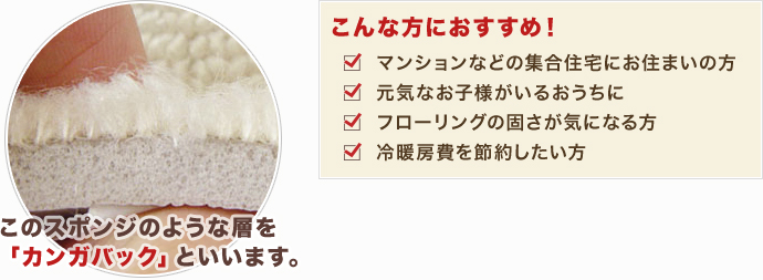 このスポンジのような層を「カンガバック」といいます。こんな方におすすめ!・マンションなどの集合住宅にお住まいの方。・元気なお子様がいるおうちに。・フローリングの固さが気になる方。・冷暖房費を節約したい方。